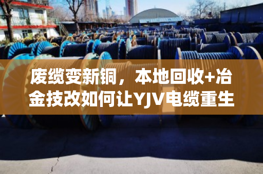 废缆变新铜，本地回收+冶金技改如何让YJV电缆重生助力冶炼升级