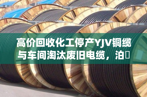 高价回收化工停产YJV铜缆与车间淘汰废旧电缆，泊祎回收让资源重生