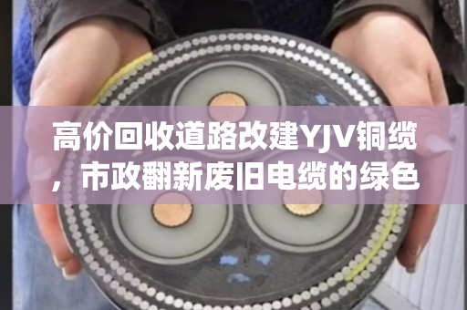 高价回收道路改建YJV铜缆,市政翻新废旧电缆的绿色变现新思路 高价回收道路改建YJV铜缆,市政翻新废旧电缆的绿色变现新思路