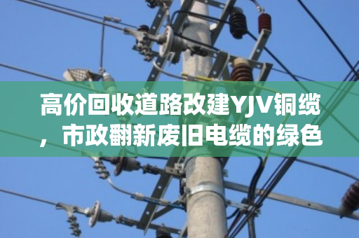 高价回收道路改建YJV铜缆，市政翻新废旧电缆的绿色变现新思路