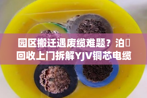 园区搬迁遇废缆难题？泊祎回收上门拆解YJV铜芯电缆，省心又赚钱