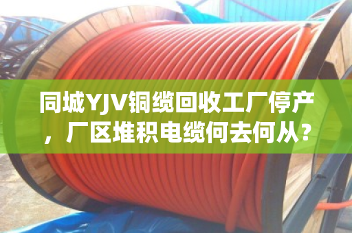 同城YJV铜缆回收工厂停产,厂区堆积电缆何去何从?泊祎回收上门清运解难题 同城YJV铜缆回收工厂停产,厂区堆积电缆何去何从?泊祎回收上门清运解难题