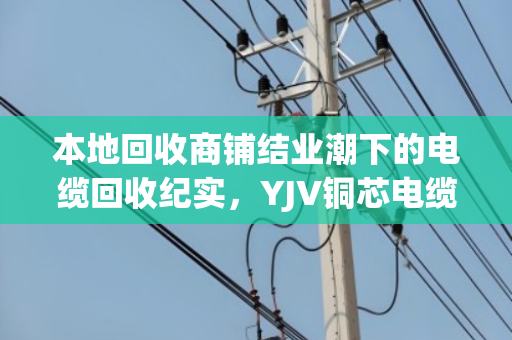 本地回收商铺结业潮下的电缆回收纪实,YJV铜芯电缆的最后一站 本地回收商铺结业潮下的电缆回收纪实,YJV铜芯电缆的最后一站