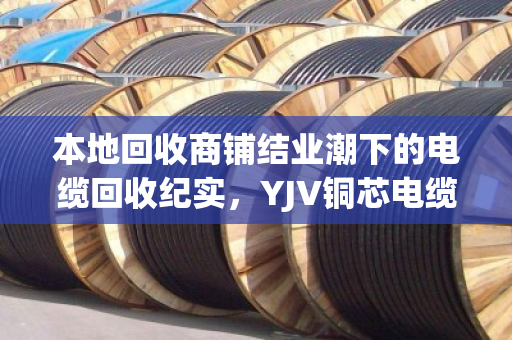 本地回收商铺结业潮下的电缆回收纪实,YJV铜芯电缆的最后一站 本地回收商铺结业潮下的电缆回收纪实,YJV铜芯电缆的最后一站