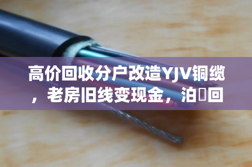 高价回收分户改造YJV铜缆，老房旧线变现金，泊祎回收专业又省心