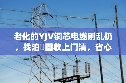 老化的YJV铜芯电缆别乱扔，找泊祎回收上门清，省心又赚钱