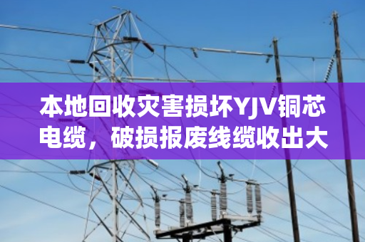 本地回收灾害损坏YJV铜芯电缆,破损报废线缆收出大价值 本地回收灾害损坏YJV铜芯电缆,破损报废线缆收出大价值