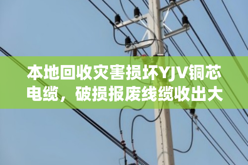 本地回收灾害损坏YJV铜芯电缆，破损报废线缆收出大价值