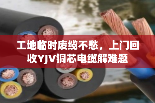 工地临时废缆不愁,上门回收YJV铜芯电缆解难题 工地临时废缆不愁,上门回收YJV铜芯电缆解难题