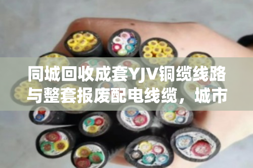 同城回收成套YJV铜缆线路与整套报废配电线缆，城市更新中的绿色循环