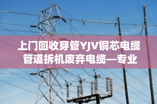 上门回收穿管YJV铜芯电缆 管道拆机废弃电缆—专业处理，省心又省力