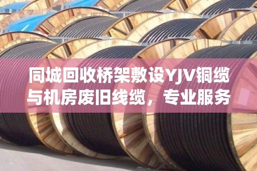 同城回收桥架敷设YJV铜缆与机房废旧线缆，专业服务助力资源循环