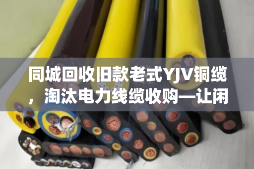 同城回收旧款老式YJV铜缆，淘汰电力线缆收购—让闲置资产变现，助力绿色循环
