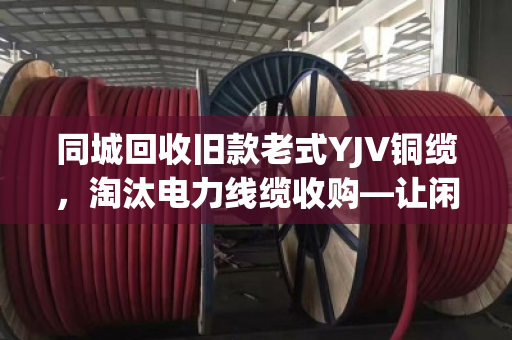 同城回收旧款老式YJV铜缆，淘汰电力线缆收购—让闲置资产变现，助力绿色循环