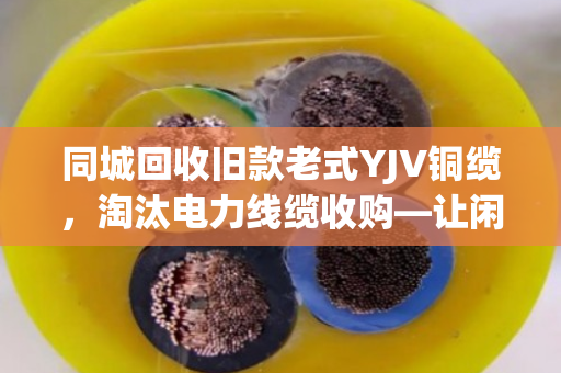 同城回收旧款老式YJV铜缆，淘汰电力线缆收购—让闲置资产变现，助力绿色循环