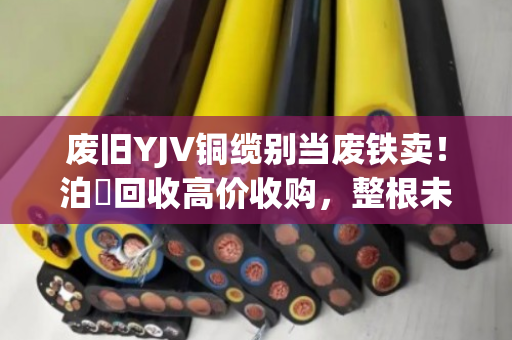 废旧YJV铜缆别当废铁卖！泊祎回收高价收购，整根未剥皮也能卖大钱