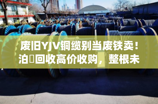 废旧YJV铜缆别当废铁卖！泊祎回收高价收购，整根未剥皮也能卖大钱