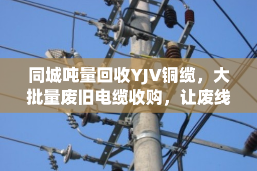 同城吨量回收YJV铜缆,大批量废旧电缆收购,让废线变现金 同城吨量回收YJV铜缆,大批量废旧电缆收购,让废线变现金