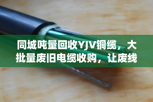 同城吨量回收YJV铜缆，大批量废旧电缆收购，让废线变现金