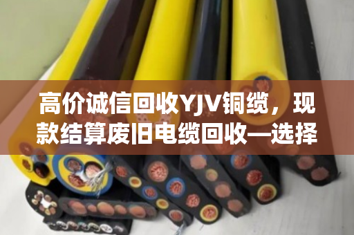 高价诚信回收YJV铜缆，现款结算废旧电缆回收—选择泊祎回收，让每一米电缆都物超所值