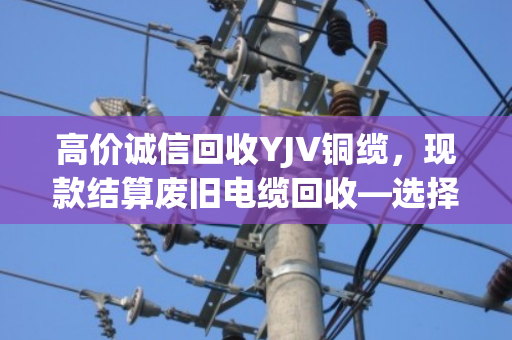 高价诚信回收YJV铜缆，现款结算废旧电缆回收—选择泊祎回收，让每一米电缆都物超所值