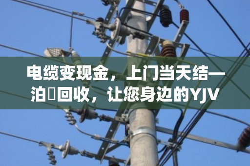 电缆变现金,上门当天结—泊祎回收,让您身边的YJV铜芯电缆更值钱 电缆变现金,上门当天结—泊祎回收,让您身边的YJV铜芯电缆更值钱