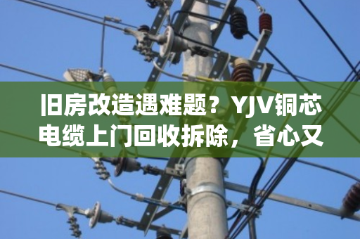 旧房改造遇难题？YJV铜芯电缆上门回收拆除，省心又省钱