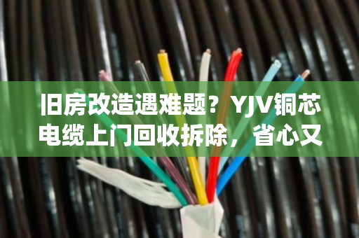 旧房改造遇难题？YJV铜芯电缆上门回收拆除，省心又省钱