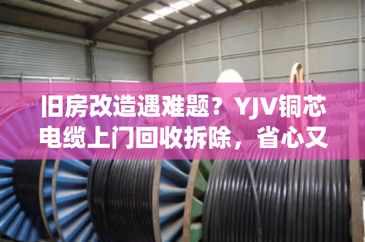 旧房改造遇难题？YJV铜芯电缆上门回收拆除，省心又省钱