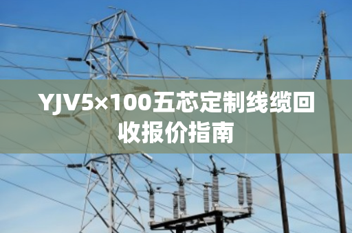YJV5×100五芯定制线缆回收报价指南