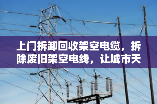 上门拆卸回收架空电缆，拆除废旧架空电线，让城市天空更清爽