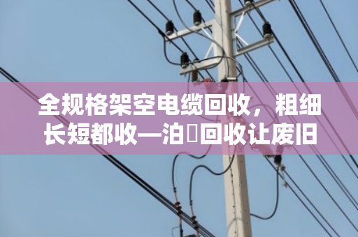全规格架空电缆回收，粗细长短都收—泊祎回收让废旧线缆变废为宝