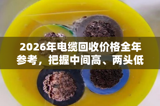 2026年电缆回收价格全年参考,把握中间高、两头低的卖货窗口期 2026年电缆回收价格全年参考,把握中间高、两头低的卖货窗口期