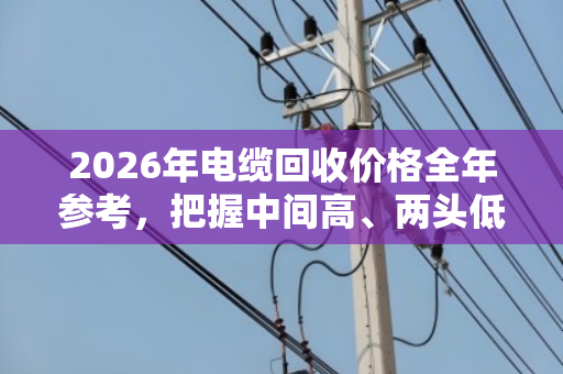 2026年电缆回收价格全年参考,把握中间高、两头低的卖货窗口期 2026年电缆回收价格全年参考,把握中间高、两头低的卖货窗口期