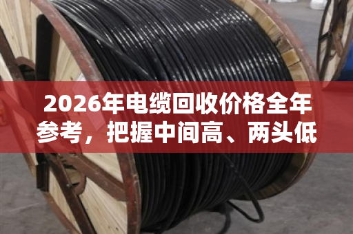 2026年电缆回收价格全年参考，把握中间高、两头低的卖货窗口期