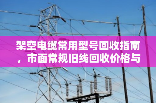架空电缆常用型号回收指南,市面常规旧线回收价格与流程全解析 架空电缆常用型号回收指南,市面常规旧线回收价格与流程全解析