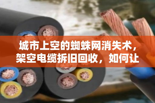 城市上空的蜘蛛网消失术，架空电缆拆旧回收，如何让废线变资源？