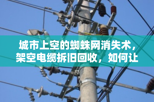 城市上空的蜘蛛网消失术，架空电缆拆旧回收，如何让废线变资源？