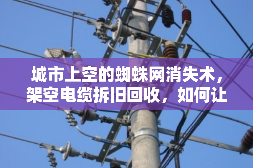 城市上空的蜘蛛网消失术，架空电缆拆旧回收，如何让废线变资源？