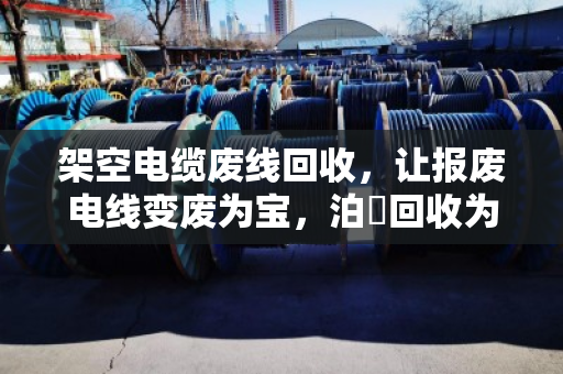 架空电缆废线回收，让报废电线变废为宝，泊祎回收为您解忧