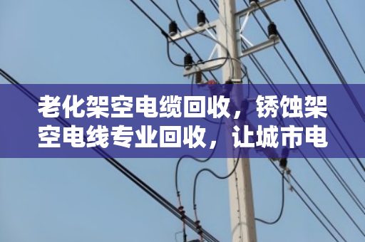 老化架空电缆回收,锈蚀架空电线专业回收,让城市电网轻装上阵 老化架空电缆回收,锈蚀架空电线专业回收,让城市电网轻装上阵