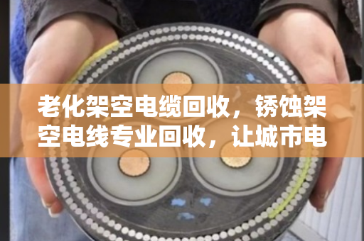 老化架空电缆回收，锈蚀架空电线专业回收，让城市电网轻装上阵