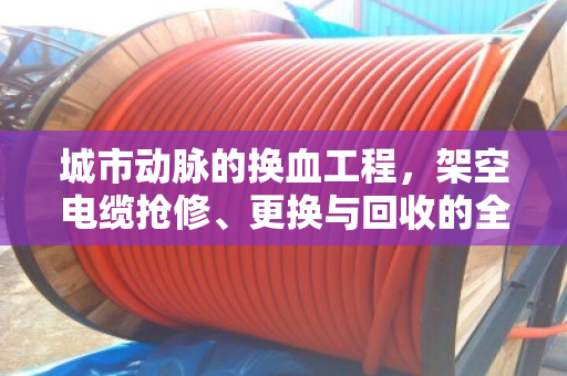 城市动脉的换血工程,架空电缆抢修、更换与回收的全流程纪实 城市动脉的换血工程,架空电缆抢修、更换与回收的全流程纪实