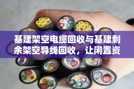 基建架空电缆回收与基建剩余架空导线回收，让闲置资源重获新生