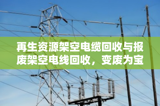 再生资源架空电缆回收与报废架空电线回收,变废为宝的绿色循环之路 再生资源架空电缆回收与报废架空电线回收,变废为宝的绿色循环之路