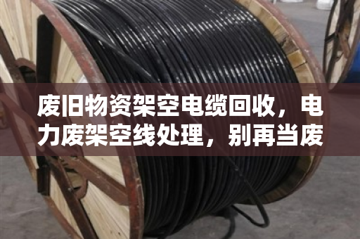 废旧物资架空电缆回收，电力废架空线处理，别再当废铁卖