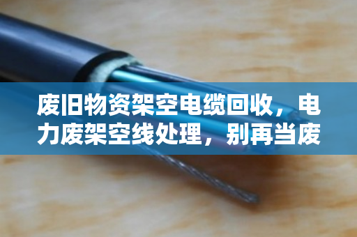 废旧物资架空电缆回收，电力废架空线处理，别再当废铁卖