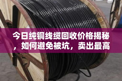 今日纯铜线缆回收价格揭秘，如何避免被坑，卖出最高价？