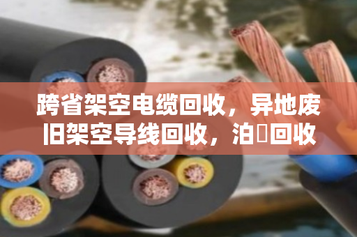 跨省架空电缆回收，异地废旧架空导线回收，泊祎回收让线变成钱