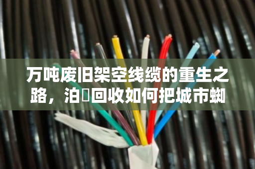 万吨废旧架空线缆的重生之路,泊祎回收如何把城市蜘蛛网变资源 万吨废旧架空线缆的重生之路,泊祎回收如何把城市蜘蛛网变资源